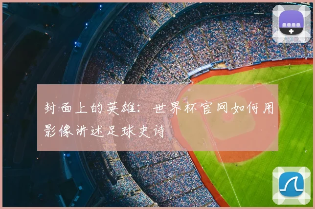 封面上的英雄:世界杯官网如何用影像讲述足球史诗