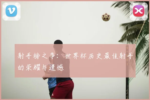 射手榜之争:世界杯历史最佳射手的荣耀与遗憾