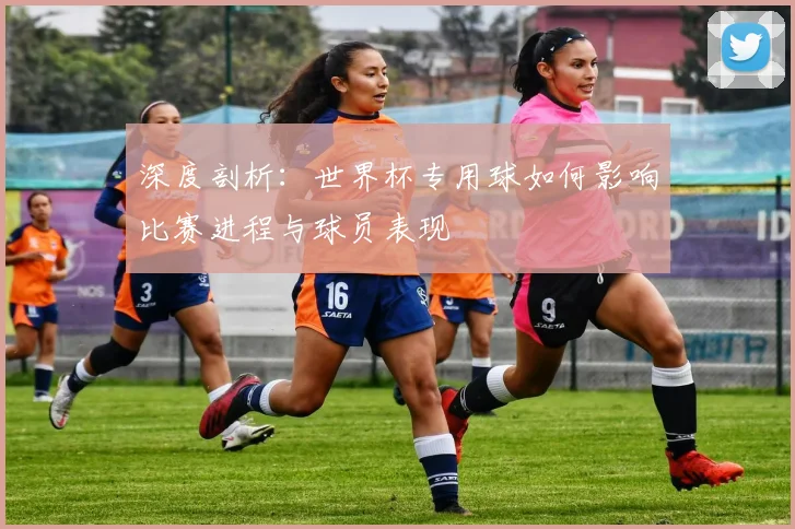 深度剖析：世界杯专用球如何影响比赛进程与球员表现