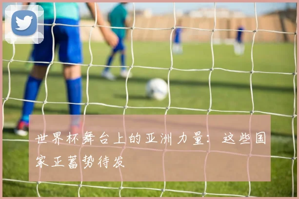 世界杯舞台上的亚洲力量:这些国家正蓄势待发
