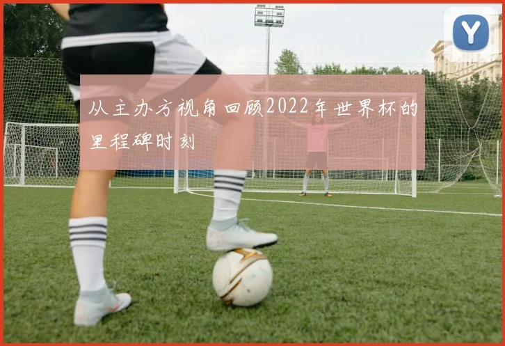 从主办方视角回顾2022年世界杯的里程碑时刻