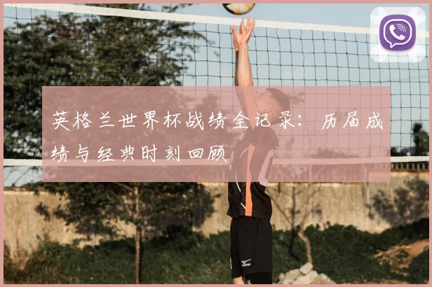 英格兰世界杯战绩全记录:历届成绩与经典时刻回顾