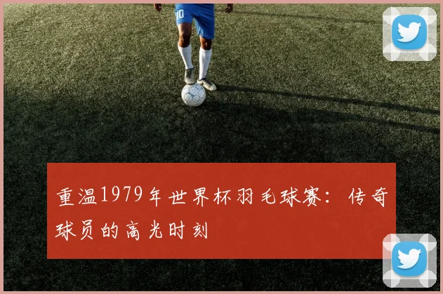 重温1979年世界杯羽毛球赛:传奇球员的高光时刻