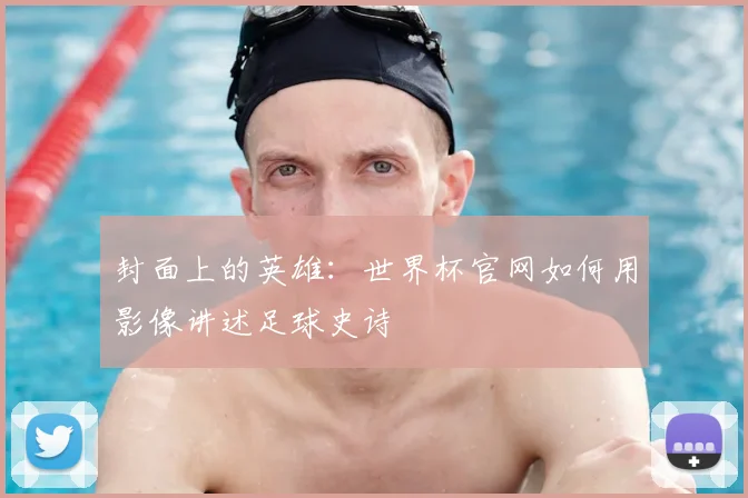 封面上的英雄:世界杯官网如何用影像讲述足球史诗