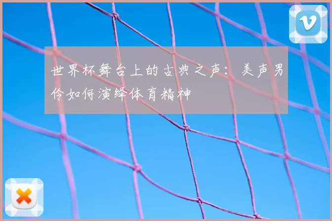 世界杯舞台上的古典之声：美声男伶如何演绎体育精神