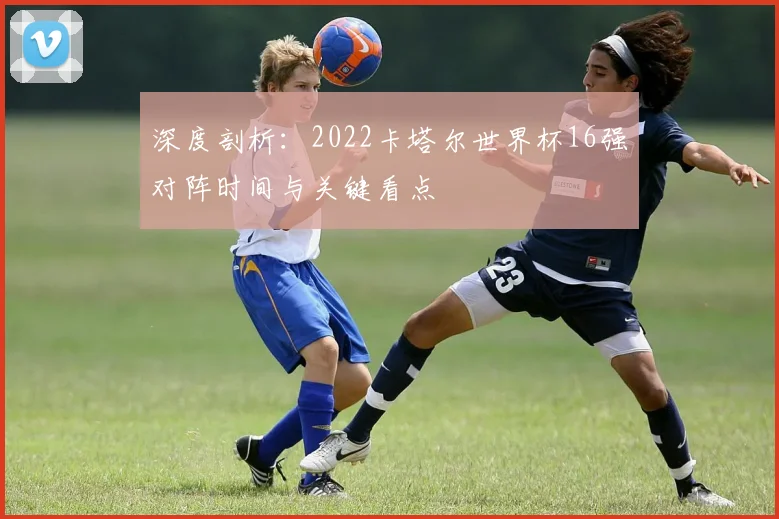 深度剖析：2022卡塔尔世界杯16强对阵时间与关键看点