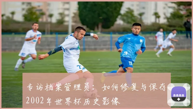 专访档案管理员:如何修复与保存2002年世界杯历史影像