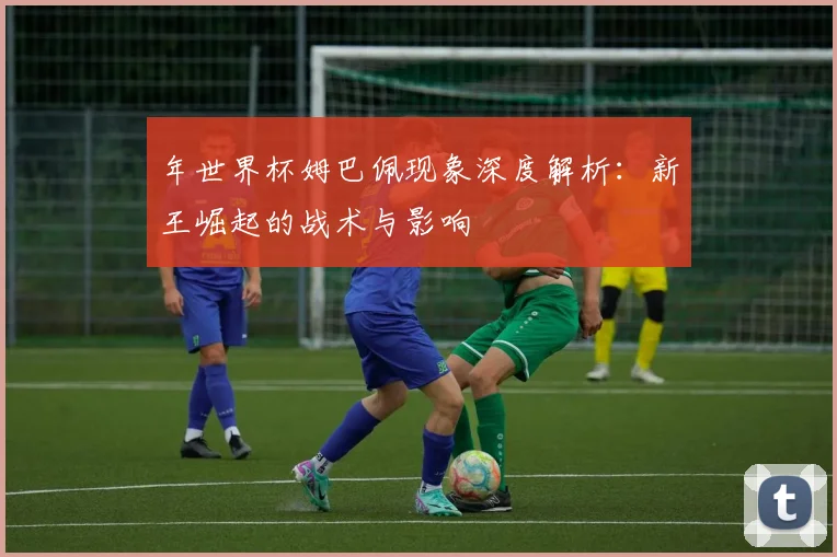 年世界杯姆巴佩现象深度解析:新王崛起的战术与影响
