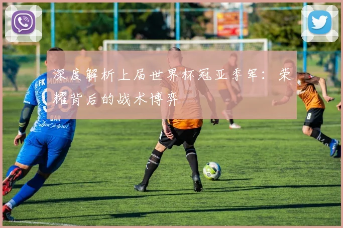 深度解析上届世界杯冠亚季军:荣耀背后的战术博弈