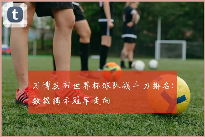 万博发布世界杯球队战斗力排名:数据揭示冠军走向