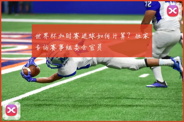 世界杯加时赛进球如何计算？独家专访赛事组委会官员