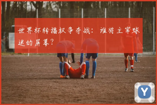 世界杯转播权争夺战:谁将主宰球迷的屏幕?