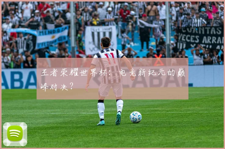 王者荣耀世界杯:电竞新纪元的巅峰对决?