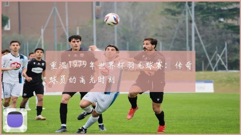 重温1979年世界杯羽毛球赛:传奇球员的高光时刻