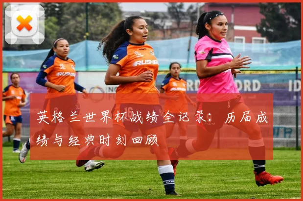 英格兰世界杯战绩全记录:历届成绩与经典时刻回顾