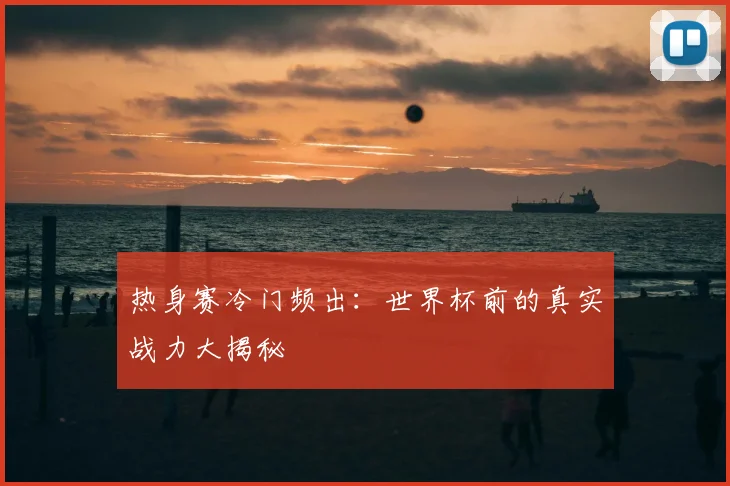 热身赛冷门频出:世界杯前的真实战力大揭秘