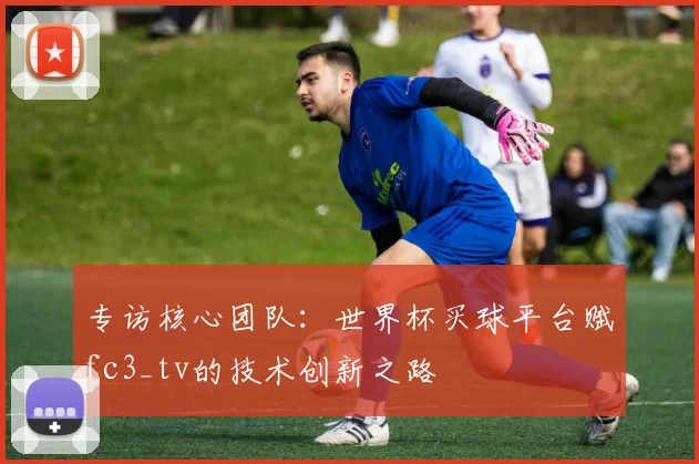 专访核心团队：世界杯买球平台赋fc3_tv的技术创新之路
