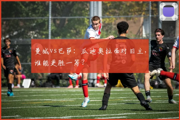曼城vs巴萨：瓜迪奥拉面对旧主，谁能更胜一筹？