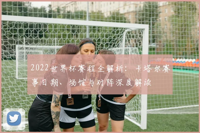 2022世界杯赛程全解析：卡塔尔赛事日期、场馆与对阵深度解读