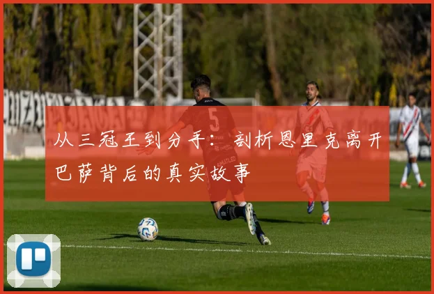 从三冠王到分手:剖析恩里克离开巴萨背后的真实故事