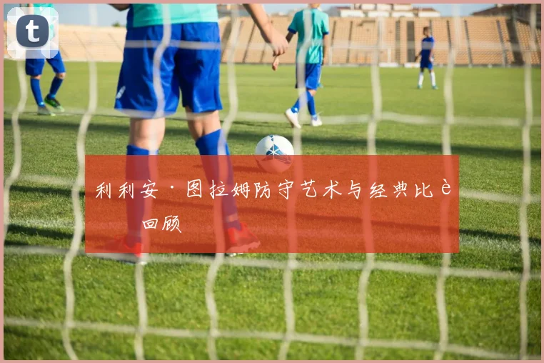 利利安·图拉姆防守艺术与经典比赛回顾