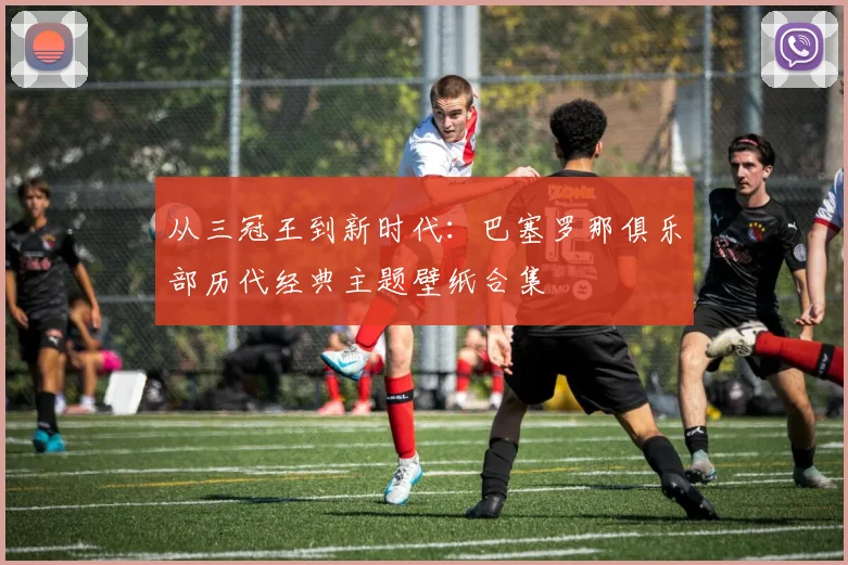 从三冠王到新时代:巴塞罗那俱乐部历代经典主题壁纸合集