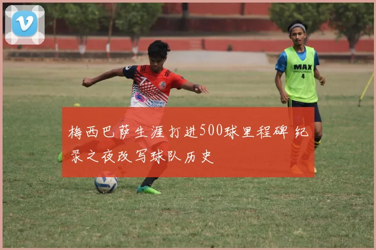 梅西巴萨生涯打进500球里程碑 纪录之夜改写球队历史