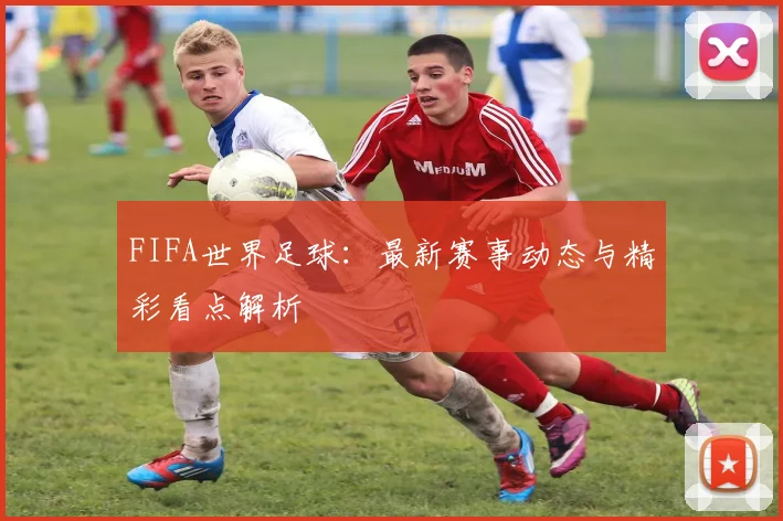 FIFA世界足球：最新赛事动态与精彩看点解析