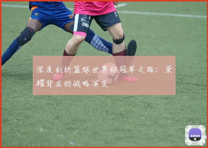 深度剖析篮球世界杯冠军之路：荣耀背后的战略演变